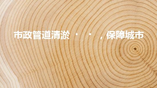 市政管道清淤，保障城市暢通無阻